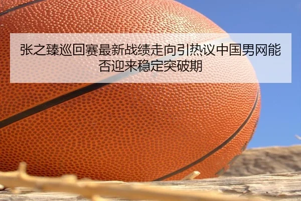 张之臻巡回赛最新战绩走向引热议中国男网能否迎来稳定突破期