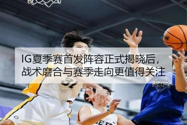 IG夏季赛首发阵容正式揭晓后，战术磨合与赛季走向更值得关注